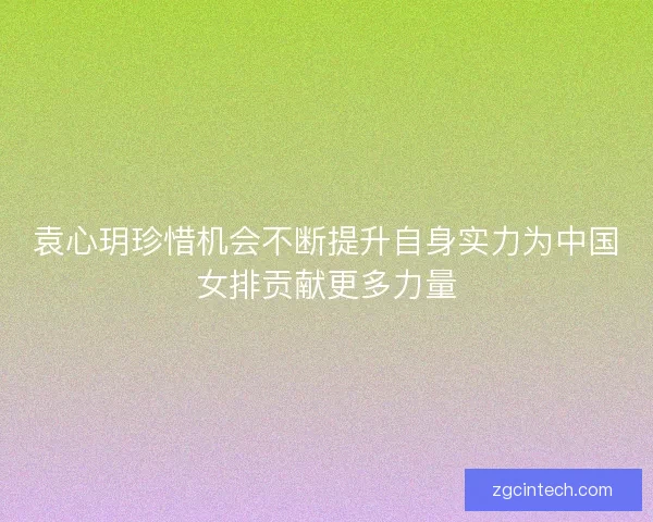 袁心玥珍惜机会不断提升自身实力为中国女排贡献更多力量