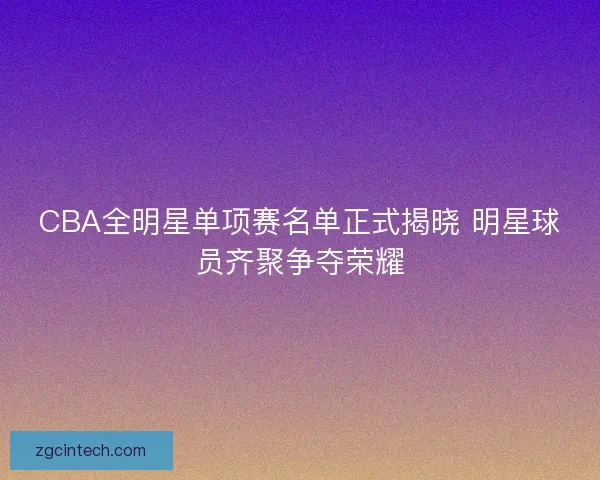 CBA全明星单项赛名单正式揭晓 明星球员齐聚争夺荣耀