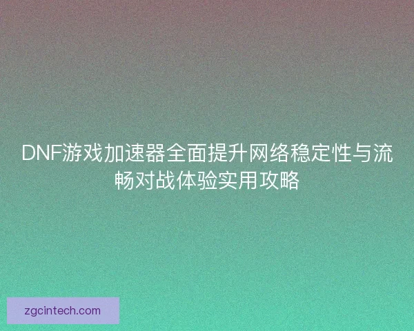 DNF游戏加速器全面提升网络稳定性与流畅对战体验实用攻略