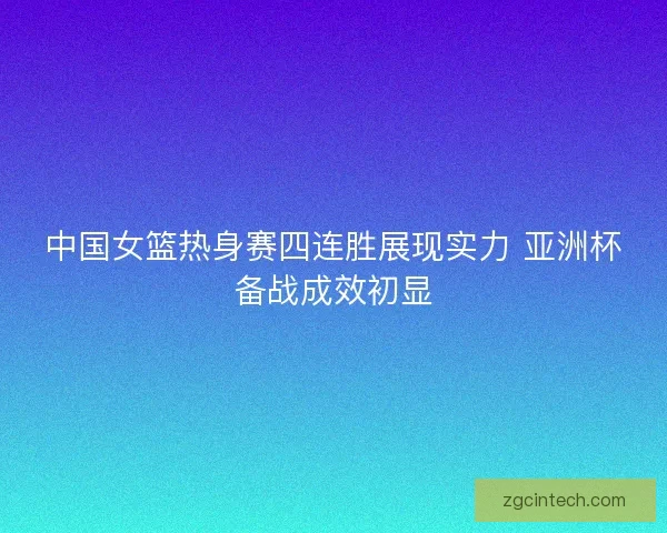 中国女篮热身赛四连胜展现实力 亚洲杯备战成效初显