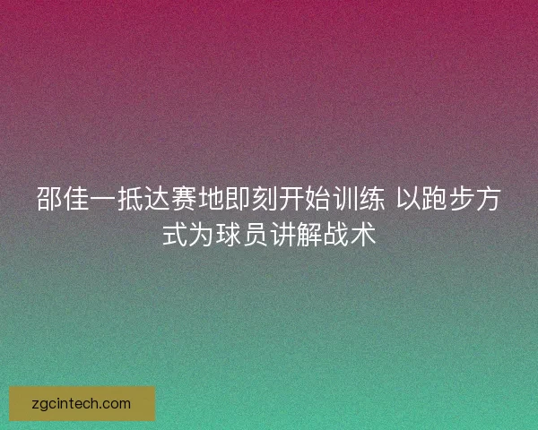邵佳一抵达赛地即刻开始训练 以跑步方式为球员讲解战术