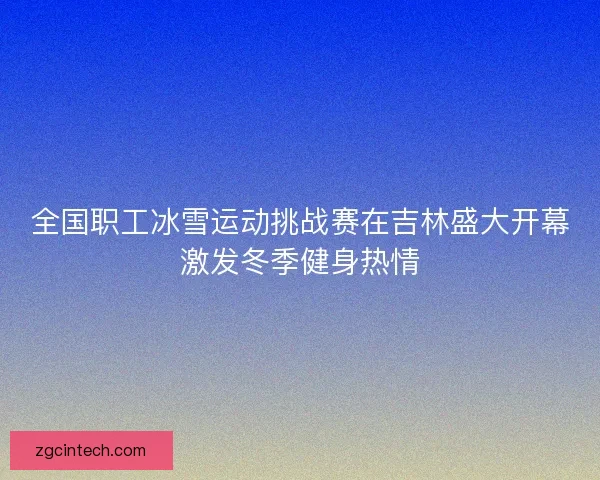 全国职工冰雪运动挑战赛在吉林盛大开幕激发冬季健身热情
